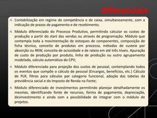 Contabilização em regime de competência e de caixa, simultaneamente, com a
indicação de prazos de pagamento e de recebimento.
Módulo diferenciado do Processo Produtivo, permitindo calcular os custos de
produção a partir do start das vendas ou através de programação. Módulo que
contempla toda a movimentação de estoques de componentes, composição de
ficha técnica, conceito de produtos em processo, métodos de custeio por
absorção ou RKW, conceito de ociosidade e de rateio em até três níveis. Apuração
de custo de produção por produto, linha de produção ou outro agrupamento
modelado, calculo automático do CPV;
Módulo diferenciado para projeção dos custos de pessoal, contemplando todos
os eventos que compõe o cálculo de pessoal (Encargos, benefícios, etc.) Cálculo
de PLR, filtros para cálculos por categoria funcional, adoção das tabelas da
previdência social e do Imposto de Renda na Fonte;
Módulo diferenciado de investimentos permitindo planejar detalhadamente os
mesmos, identificando fonte de recursos, forma de pagamento, depreciação,
desinvestimento e ainda com a possibilidade de integrar com o módulo de
projetos.
Diferenciais
 