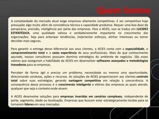 A complexidade do mercado atual exige empresas altamente competitivas. E ser competitivo hoje
pressupõe algo muito além de consistência técnica e capacidade produtiva. Requer uma boa dose de
perspicácia, precisão, inteligência por parte das empresas. Para a ACIES, isso se traduz em LUCIDEZ
ESTRATÉGICA, uma qualidade valiosa e verdadeiramente impactante no crescimento das
organizações. Seja para antecipar tendências, (re)orientar esforços, alinhar interesses ou tomar
decisões mais seguras.
Para garantir a entrega desse diferencial aos seus clientes, a ACIES conta com a especialidade, o
comprometimento total e a vasta experiência de seus profissionais. Mais do que conhecimento
apurado, nossos consultores possuem domínio estratégico do ambiente de negócios. São esses
valores que asseguram a habilidade da ACIES em desenvolver softwares avançados e metodologias
inovadoras para as empresas.
Perceber de forma ágil e precisa um problema, necessidade ou mesmo uma oportunidade,
direcionando condutas, ações e recursos. As soluções da ACIES proporcionam aos clientes controle
total sobre suas estratégias, gerando vantagem competitiva em relação à concorrência. A
consequência desse processo é o crescimento inteligente e efetivo das empresas as quais atende,
qualquer que seja o contexto onde atuem.
A ACIES desenvolve soluções para empresas inseridas em cenários complexos, independente de
porte, segmento, idade ou localização. Empresas que buscam estar estrategicamente lúcidas para se
tornarem líderes em seus mercados.
Quem Somos
 