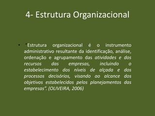 4- Estrutura Organizacional
• “Estrutura organizacional é o instrumento
administrativo resultante da identificação, análise,
ordenação e agrupamento das atividades e dos
recursos das empresas, incluindo o
estabelecimento dos níveis de alçada e dos
processos decisórios, visando ao alcance dos
objetivos estabelecidos pelos planejamentos das
empresas”. (OLIVEIRA, 2006)
 