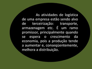 As atividades de logística
de uma empresa estão sendo alvo
de terceirização: transporte,
armazenagem etc. É um ramo
promissor, principalmente quando
se espera o crescimento da
economia, pois a produção tende
a aumentar e, conseqüentemente,
melhora a distribuição.
 
