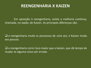 REENGENHARIA X KAIZEN
Em oposição à reengenharia, existe a melhoria contínua,
chamada, no Japão, de Kaizen. As principais diferenças são:
 a reengenharia muda os processos de uma vez; o Kaizen muda
aos poucos.
 a reengenharia corre risco maior que o kaizen, que dá tempo de
mudar se alguma coisa sair errado.
 