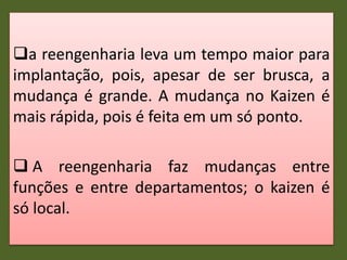 a reengenharia leva um tempo maior para
implantação, pois, apesar de ser brusca, a
mudança é grande. A mudança no Kaizen é
mais rápida, pois é feita em um só ponto.
 A reengenharia faz mudanças entre
funções e entre departamentos; o kaizen é
só local.
 