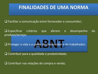 FINALIDADES DE UMA NORMA
 Facilitar a comunicação entre fornecedor e consumidor;
 Especificar critérios que aferem o desempenho do
produto/serviço;
 Proteger a vida e a saúde do consumidor e do trabalhador;
 Contribuir para a qualidade e produtividade;
 Contribuir nas relações de compra e venda;
 