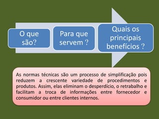 As normas técnicas são um processo de simplificação pois
reduzem a crescente variedade de procedimentos e
produtos. Assim, elas eliminam o desperdício, o retrabalho e
facilitam a troca de informações entre fornecedor e
consumidor ou entre clientes internos.
O que
são?
Para que
servem ?
Quais os
principais
benefícios ?
 