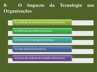 8- O Impacto da Tecnologia nas
Organizações
A qualidade de produtos e serviços melhorou;
A eficiência nas tarefas aumentou;
O número de empregados diminuiu;
O custo operacional reduziu;
Os riscos de acidente de trabalho diminuíram;
 
