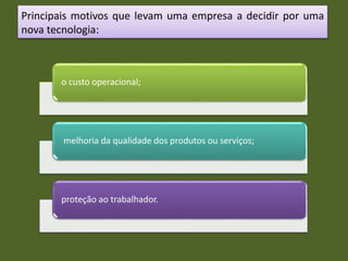 Principais motivos que levam uma empresa a decidir por uma
nova tecnologia:
o custo operacional;
melhoria da qualidade dos produtos ou serviços;
proteção ao trabalhador.
 