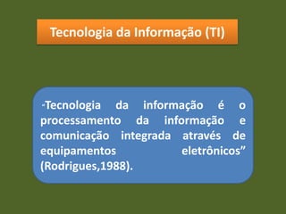 Tecnologia da Informação (TI)
“Tecnologia da informação é o
processamento da informação e
comunicação integrada através de
equipamentos eletrônicos”
(Rodrigues,1988).
 