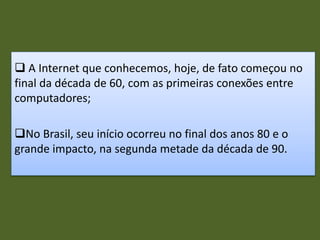  A Internet que conhecemos, hoje, de fato começou no
final da década de 60, com as primeiras conexões entre
computadores;
No Brasil, seu início ocorreu no final dos anos 80 e o
grande impacto, na segunda metade da década de 90.
 