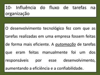 10- Influência do fluxo de tarefas na
organização
O desenvolvimento tecnológico fez com que as
tarefas realizadas em uma empresa fossem feitas
de forma mais eficiente. A automação de tarefas
que eram feitas manualmente foi um dos
responsáveis por esse desenvolvimento,
aumentando a eficiência e a confiabilidade.
 
