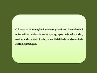 O futuro da automação é bastante promissor. A tendência é
automatizar tarefas de forma que agregue mais valor a elas,
melhorando a velocidade, a confiabilidade e diminuindo
custo de produção.
 