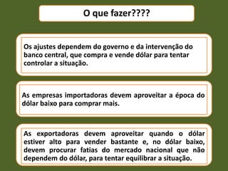 Os ajustes dependem do governo e da intervenção do
banco central, que compra e vende dólar para tentar
controlar a situação.
As empresas importadoras devem aproveitar a época do
dólar baixo para comprar mais.
As exportadoras devem aproveitar quando o dólar
estiver alto para vender bastante e, no dólar baixo,
devem procurar fatias do mercado nacional que não
dependem do dólar, para tentar equilibrar a situação.
O que fazer????
 