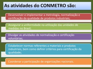 As atividades do CONMETRO são:
Desenvolver e implementar a metrologia, normalização e
certificação da qualidade de produtos industriais;
Assegurar a uniformidade na utilização das unidades de
medidas no Brasil;
Divulgar as atividades de normalização e certificação
voluntárias;
Estabelecer normas referentes a materiais e produtos
industriais, bem como definir critérios para certificação da
qualidade;
Coordenar a participação de organizações nacionais.
 