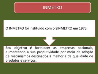 INMETRO
Seu objetivo é fortalecer as empresas nacionais,
aumentando a sua produtividade por meio da adoção
de mecanismos destinados à melhoria da qualidade de
produtos e serviços.
O INMETRO foi instituído com o SINMETRO em 1973.
 