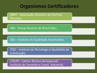 Organismos Certificadores
ABNT - Associação Brasileira de Normas
Técnicas;
ABS - Group Services do Brasil Ltda.;
IQA – Instituto da Qualidade Automotiva;
ITQC - Instituto de Tecnologia e Qualidade da
Construção;
CTA/IFI - Centro Técnico Aerospacial/
Instituto de Fomento e Coord. Industrial;
 