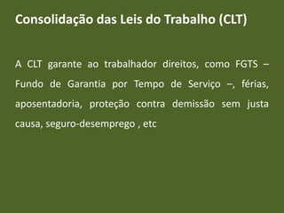 Consolidação das Leis do Trabalho (CLT)
A CLT garante ao trabalhador direitos, como FGTS –
Fundo de Garantia por Tempo de Serviço –, férias,
aposentadoria, proteção contra demissão sem justa
causa, seguro-desemprego , etc
 