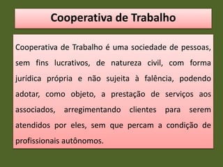 Cooperativa de Trabalho
Cooperativa de Trabalho é uma sociedade de pessoas,
sem fins lucrativos, de natureza civil, com forma
jurídica própria e não sujeita à falência, podendo
adotar, como objeto, a prestação de serviços aos
associados, arregimentando clientes para serem
atendidos por eles, sem que percam a condição de
profissionais autônomos.
 