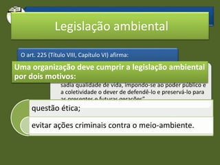 O que diz a Constituição em relação ao meio-ambiente?
O art. 225 (Título VIII, Capítulo VI) afirma:
• “Todos têm direito ao meio ambiente ecologicamente
equilibrado, bem de uso comum do povo e essencial a
sadia qualidade de vida, impondo-se ao poder público e
a coletividade o dever de defendê-lo e preservá-lo para
as presentes e futuras gerações”.
Legislação ambiental
questão ética;
evitar ações criminais contra o meio-ambiente.
Uma organização deve cumprir a legislação ambiental
por dois motivos:
 