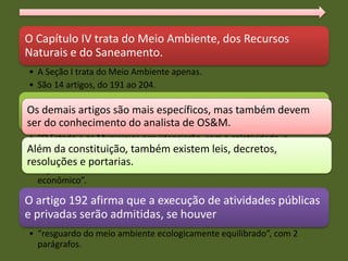 Na esfera estadual, temos a constituição do Estado.
Esta constituição é bem mais abrangente que a federal
no tocante ao meio ambiente.
O Capítulo IV trata do Meio Ambiente, dos Recursos
Naturais e do Saneamento.
• A Seção I trata do Meio Ambiente apenas.
• São 14 artigos, do 191 ao 204.
O artigo 191 inicia a seção, afirmando:
• “O Estado e os Municípios providenciarão, com a coletividade, a
preservação, conservação, defesa, recuperação e melhoria do meio
ambiente natural, artificial e do trabalho, atendidas as peculiaridades
regionais e locais e em harmonia com o desenvolvimento social e
econômico”.
O artigo 192 afirma que a execução de atividades públicas
e privadas serão admitidas, se houver
• “resguardo do meio ambiente ecologicamente equilibrado”, com 2
parágrafos.
Os demais artigos são mais específicos, mas também devem
ser do conhecimento do analista de OS&M.
Além da constituição, também existem leis, decretos,
resoluções e portarias.
 
