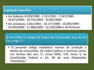 Legislação Específica
• leis federais: 8.078/1990 - 1.521/1951 - 7.347/1985 -
10.671/2003 - 10.741/2003 - 10.962/2004
• leis estaduais: 2.831/1981 - 10.177/1998 - 10.294/1999 -
10.499/2000 - 11.886/2005 - 12.228/2006 e 26 Portarias.
A lei 8.078 é o Código de Defesa do Consumidor, que diz em
seu artigo 1.°:
• “O presente código estabelece normas de proteção e
defesa do consumidor, de ordem pública e interesse social,
nos termos dos arts. 5°, inciso XXXII, 170, inciso V, da
Constituição Federal e art. 48 de suas Disposições
Transitórias.”
 