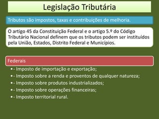Legislação Tributária
Tributos são impostos, taxas e contribuições de melhoria.
O artigo 45 da Constituição Federal e o artigo 5.º do Código
Tributário Nacional definem que os tributos podem ser instituídos
pela União, Estados, Distrito Federal e Municípios.
Federais
•- Imposto de importação e exportação;
•- Imposto sobre a renda e proventos de qualquer natureza;
•- Imposto sobre produtos industrializados;
•- Imposto sobre operações financeiras;
•- Imposto territorial rural.
 