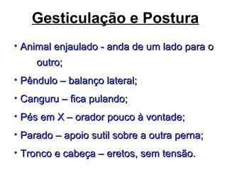Gesticulação e Postura
• Animal enjaulado - anda de um lado para oAnimal enjaulado - anda de um lado para o
outro;outro;
• Pêndulo – balanço lateral;Pêndulo – balanço lateral;
• Canguru – fica pulando;Canguru – fica pulando;
• Pés em X – orador pouco à vontade;Pés em X – orador pouco à vontade;
• Parado – apoio sutil sobre a outra perna;Parado – apoio sutil sobre a outra perna;
• Tronco e cabeça – eretos, sem tensão.Tronco e cabeça – eretos, sem tensão.
 