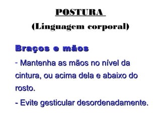 POSTURA
(Linguagem corporal)
Braços e mãosBraços e mãos
- Mantenha as mãos no nível daMantenha as mãos no nível da
cintura, ou acima dela e abaixo docintura, ou acima dela e abaixo do
rosto.rosto.
- Evite gesticular desordenadamente.- Evite gesticular desordenadamente.
 