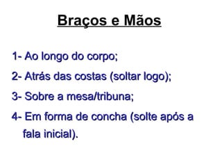 Braços e Mãos
1- Ao longo do corpo;1- Ao longo do corpo;
2- Atrás das costas (soltar logo);2- Atrás das costas (soltar logo);
3- Sobre a mesa/tribuna;3- Sobre a mesa/tribuna;
4- Em forma de concha (solte após a4- Em forma de concha (solte após a
fala inicial).fala inicial).
 