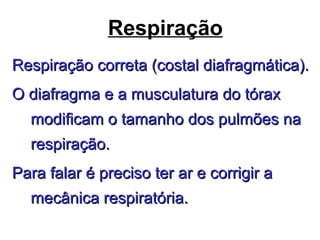 Respiração
Respiração correta (costal diafragmática).Respiração correta (costal diafragmática).
O diafragma e a musculatura do tóraxO diafragma e a musculatura do tórax
modificam o tamanho dos pulmões namodificam o tamanho dos pulmões na
respiração.respiração.
Para falar é preciso ter ar e corrigir aPara falar é preciso ter ar e corrigir a
mecânica respiratória.mecânica respiratória.
 
