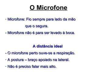 O Microfone
- Microfone: Fio sempre para lado da mãoMicrofone: Fio sempre para lado da mão
que o segura.que o segura.
- Microfone não é para ser levado à boca.- Microfone não é para ser levado à boca.
A distância idealA distância ideal
- O microfone perto ouve-se a respiração.- O microfone perto ouve-se a respiração.
- A postura – braço apoiado na lateral.A postura – braço apoiado na lateral.
- Não é preciso falar mais alto.Não é preciso falar mais alto.
 