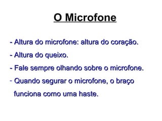 O Microfone
- Altura do microfone: altura do coração.- Altura do microfone: altura do coração.
- Altura do queixo.- Altura do queixo.
- Fale sempre olhando sobre o microfone.- Fale sempre olhando sobre o microfone.
- Quando segurar o microfone, o braçoQuando segurar o microfone, o braço
funciona como uma haste.funciona como uma haste.
 