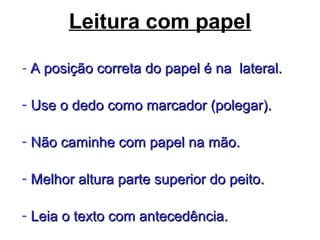 Leitura com papel
- A posição correta do papel é na lateral.A posição correta do papel é na lateral.
- Use o dedo como marcador (polegar).Use o dedo como marcador (polegar).
- Não caminhe com papel na mão.Não caminhe com papel na mão.
- Melhor altura parte superior do peito.Melhor altura parte superior do peito.
- Leia o texto com antecedência.Leia o texto com antecedência.
 