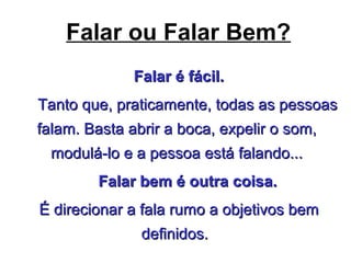Falar ou Falar Bem?
Falar é fácil.Falar é fácil.
Tanto que, praticamente, todas as pessoasTanto que, praticamente, todas as pessoas
falam. Basta abrir a boca, expelir o som,falam. Basta abrir a boca, expelir o som,
modulá-lo e a pessoa está falando...modulá-lo e a pessoa está falando...
Falar bem é outra coisa.Falar bem é outra coisa.
É direcionar a fala rumo a objetivos bemÉ direcionar a fala rumo a objetivos bem
definidos.definidos.
 