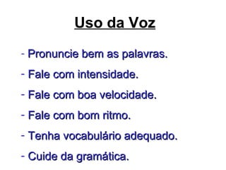 Uso da Voz
- Pronuncie bem as palavras.Pronuncie bem as palavras.
- Fale com intensidade.Fale com intensidade.
- Fale com boa velocidade.Fale com boa velocidade.
- Fale com bom ritmo.Fale com bom ritmo.
- Tenha vocabulário adequado.Tenha vocabulário adequado.
- Cuide da gramática.Cuide da gramática.
 