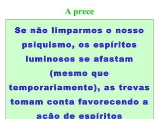A prece
Se não limparmos o nosso
psiquismo, os espíritos
luminosos se afastam
(mesmo que
temporariamente), as trevas
tomam conta favorecendo a
ação de espíritos
 