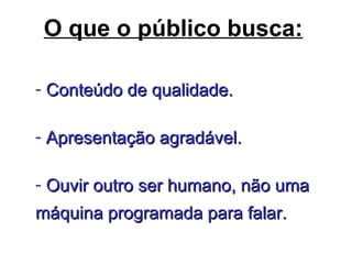O que o público busca:
- Conteúdo de qualidade.Conteúdo de qualidade.
- Apresentação agradável.Apresentação agradável.
- Ouvir outro ser humano, não umaOuvir outro ser humano, não uma
máquina programada para falar.máquina programada para falar.
 