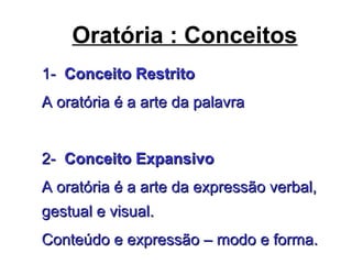 Oratória : Conceitos
1-1- Conceito RestritoConceito Restrito
A oratória é a arte da palavraA oratória é a arte da palavra
2-2- Conceito ExpansivoConceito Expansivo
A oratória é a arte da expressão verbal,A oratória é a arte da expressão verbal,
gestual e visual.gestual e visual.
Conteúdo e expressão – modo e forma.Conteúdo e expressão – modo e forma.
 