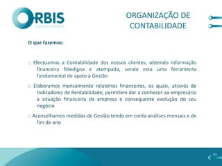 ORGANIZAÇÃO DE
                                          CONTABILIDADE
O que fazemos:


:: Efectuamos a Contabilidade dos nossos clientes, obtendo informação
     financeira fidedigna e atempada, sendo esta uma ferramenta
     fundamental de apoio à Gestão
:: Elaboramos mensalmente relatórios financeiros, os quais, através de
     Indicadores de Rentabilidade, permitem dar a conhecer ao empresário
     a situação financeira da empresa e consequente evolução do seu
     negócio
:: Aconselhamos medidas de Gestão tendo em conta análises mensais e de
     fim de ano




                                                                           09
 