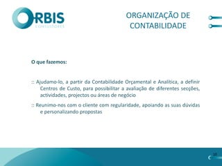 ORGANIZAÇÃO DE
                                           CONTABILIDADE



O que fazemos:


:: Ajudamo-lo, a partir da Contabilidade Orçamental e Analítica, a definir
     Centros de Custo, para possibilitar a avaliação de diferentes secções,
     actividades, projectos ou áreas de negócio
:: Reunimo-nos com o cliente com regularidade, apoiando as suas dúvidas
     e personalizando propostas




                                                                              10
 