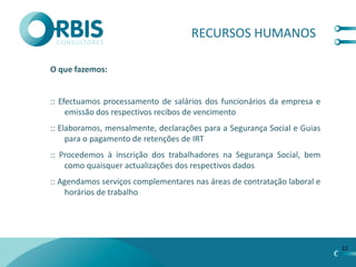 RECURSOS HUMANOS

O que fazemos:


:: Efectuamos processamento de salários dos funcionários da empresa e
     emissão dos respectivos recibos de vencimento
:: Elaboramos, mensalmente, declarações para a Segurança Social e Guias
     para o pagamento de retenções de IRT
:: Procedemos à inscrição dos trabalhadores na Segurança Social, bem
    como quaisquer actualizações dos respectivos dados
:: Agendamos serviços complementares nas áreas de contratação laboral e
     horários de trabalho




                                                                          12
 