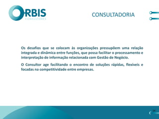 CONSULTADORIA




Os desafios que se colocam às organizações pressupõem uma relação
integrada e dinâmica entre funções, que possa facilitar o processamento e
interpretação de informação relacionada com Gestão de Negócio.
O Consultor age facilitando o encontro de soluções rápidas, flexíveis e
focadas na competitividade entre empresas.




                                                                            14
 