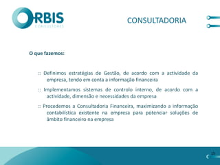 CONSULTADORIA


O que fazemos:


   :: Definimos estratégias de Gestão, de acordo com a actividade da
       empresa, tendo em conta a informação financeira
   :: Implementamos sistemas de controlo interno, de acordo com a
       actividade, dimensão e necessidades da empresa
   :: Procedemos a Consultadoria Financeira, maximizando a informação
        contabilística existente na empresa para potenciar soluções de
        âmbito financeiro na empresa




                                                                         15
 