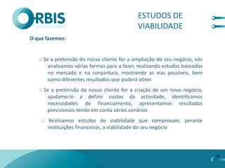 ESTUDOS DE
                                             VIABILIDADE
O que fazemos:


   :: Se a pretensão do nosso cliente for a ampliação do seu negócio, nós
        analisamos várias formas para o fazer, realizando estudos baseados
        no mercado e na conjuntura, mostrando as vias possíveis, bem
        como diferentes resultados que poderá obter.
   :: Se a pretensão do nosso cliente for a criação de um novo negócio,
       ajudamo-lo a definir custos da actividade, identificamos
       necessidades de financiamento, apresentamos resultados
       previsionais tendo em conta vários cenários
    :: Realizamos estudos de viabilidade que comprovam, perante
       instituições financeiras, a viabilidade do seu negócio




                                                                             20
 