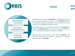 VISÃO



                   Acreditamos que a nossa organização é um factor de sucesso
 ORGANIZAÇÃO E     para os nossos parceiros e clientes. A sua fidelização resulta
  FIDELIZAÇÃO      da satisfação proporcionada pelos nossos serviços e são eles
                   os nossos mais fidedignos cartões de visita
                   O reconhecimento, no panorama nacional, da qualidade e
  QUALIDADE E
                   índice de profissionalismo dos nossos serviços, fundamenta-
PROFISSIONALISMO   se na sustentação das acções nos valores da ORBIS


   PROPOSTAS       Destacamo-nos pelo enfoque das nossas propostas nos
                   efectivos interesses dos clientes e parceiros, na procura
   SATISFAÇÃO
                   constante da sua satisfação




                                                                                    04
 