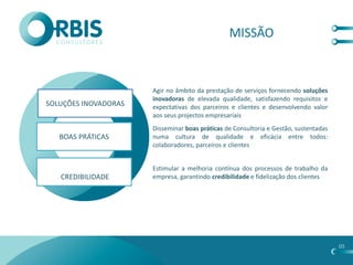 MISSÃO



                      Agir no âmbito da prestação de serviços fornecendo soluções
                      inovadoras de elevada qualidade, satisfazendo requisitos e
SOLUÇÕES INOVADORAS   expectativas dos parceiros e clientes e desenvolvendo valor
                      aos seus projectos empresariais
                      Disseminar boas práticas de Consultoria e Gestão, sustentadas
   BOAS PRÁTICAS      numa cultura de qualidade e eficácia entre todos:
                      colaboradores, parceiros e clientes


                      Estimular a melhoria contínua dos processos de trabalho da
   CREDIBILIDADE      empresa, garantindo credibilidade e fidelização dos clientes




                                                                                      05
 
