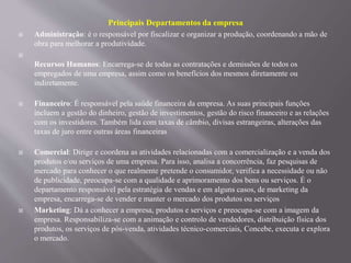 Principais Departamentos da empresa
 Administração: é o responsável por fiscalizar e organizar a produção, coordenando a mão de
obra para melhorar a produtividade.

Recursos Humanos: Encarrega-se de todas as contratações e demissões de todos os
empregados de uma empresa, assim como os benefícios dos mesmos diretamente ou
indiretamente.
 Financeiro: É responsável pela saúde financeira da empresa. As suas principais funções
incluem a gestão do dinheiro, gestão de investimentos, gestão do risco financeiro e as relações
com os investidores. Também lida com taxas de câmbio, divisas estrangeiras, alterações das
taxas de juro entre outras áreas financeiras
 Comercial: Dirige e coordena as atividades relacionadas com a comercialização e a venda dos
produtos e/ou serviços de uma empresa. Para isso, analisa a concorrência, faz pesquisas de
mercado para conhecer o que realmente pretende o consumidor, verifica a necessidade ou não
de publicidade, preocupa-se com a qualidade e aprimoramento dos bens ou serviços. É o
departamento responsável pela estratégia de vendas e em alguns casos, de marketing da
empresa, encarrega-se de vender e manter o mercado dos produtos ou serviços
 Marketing: Dá a conhecer a empresa, produtos e serviços e preocupa-se com a imagem da
empresa. Responsabiliza-se com a animação e controlo de vendedores, distribuição física dos
produtos, os serviços de pós-venda, atividades técnico-comerciais, Concebe, executa e explora
o mercado.
 