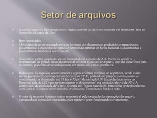  A sala de arquivos fica situada entre o departamento de recursos humanos e o financeiro. Tem as
dimensões de cerca de 30m².
 Itens necessários.
 Mobiliário: deve ser adequado para os formatos dos documentos produzidos e armazenados,
possibilitando a economia de espaço e permitindo arrumar de forma racional os documentos e
possibilitando também a sua expansão.
 Acessórios: pastas suspensas, pastas intercaladoras e pastas de A/Z. Porém os arquivos
institucionais de grande massa documental utilizam as caixas de arquivo, que são específicas para
as estantes, podendo ser acondicionadas em média seis caixas por fileira.
 Instalações: os arquivos devem atender a alguns critérios mínimos de segurança, sendo assim
devem permanecer em temperatura de cerca de 22º C, podendo ser proporcionada por um ar
condicionado. A iluminação em 55 lux e 75µw/l de radiação UV (de preferência trocar as
lâmpadas pela de LED que agridem menos os documentos) e a umidade relativa de 55%. A
composição da edificação deve ter o sistema anti-fogo a base de pó, bem como proteção mínima,
com alarmes e sistema infravermelho. Assim como computador ligado a rede.
 O setor de recursos humanos será o responsável pela execução das operações do arquivo,
executando as operações necessárias para manter o setor funcionando corretamente.
 