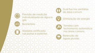 Previsão de medição
individualizada de água e
gás
Bicicletário
Madeira certificada
nas portas e batentes

Dual flux nos sanitários
da área comum
Otimização de energia

Torneira com
fechamento automático
nas áreas comuns
Retenção de
águas pluviais

 