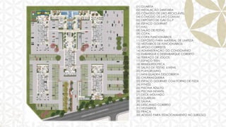 01) GUARITA
02) INSTALAÇÃO SANITÁRIA
03) CÔMODO DE LIXO RECICLÁVEL
04) CÔMODO DE LIXO COMUM
05) DEPÓSITO DE GÁS G.L.P
06) ESPAÇO GOURMET
07) HALL
08) SALÃO DE FESTAS
09) COPA
10) COPA FUNCIONÁRIOS
11) DEPÓSITO PARA MATERIAL DE LIMPEZA
12) VESTIÁRIOS DE FUNCIONÁRIOS
13) APOIO CORREIOS
14) ADMINISTRAÇÃO DO CONDOMÍNIO
15) EMBARQUE E DESEMBARQUE COBERTO
16) TERRAÇO DE JOGOS
17) ESPAÇO TEEN
18) BRINQUEDOTECA
19) SALÃO DE FESTAS JUVENIL
20) PLAYGROUNG
21) MINI QUADRA DESCOBERTA
22) CHURRASQUEIRA
23) ESPAÇO GOURMET COM FORNO DE PIZZA
24) FITNESS
25) PISCINA ADULTO
26) PISCINA INFANTIL
27) DECK MOLHADO
28) SOLARIUM
29) SAUNA
30) DESCANSO COBERTO
31) VESTIÁRIOS
32) PRAÇA
33) ACESSO PARA ESTACIONAMENTO NO SUBSOLO

 