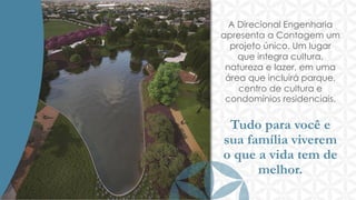 A Direcional Engenharia
apresenta a Contagem um
projeto único. Um lugar
que integra cultura,
natureza e lazer, em uma
área que incluirá parque,
centro de cultura e
condomínios residenciais.

Tudo para você e
sua família viverem
o que a vida tem de
melhor.

 