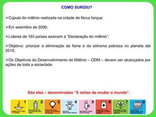 Cúpula do milênio realizada na cidade de Nova Iorque; Em setembro de 2000; Líderes de 193 países assinam a “Declaração do milênio”; Objetivo: priorizar a eliminação da fome e da extrema pobreza no planeta até 2015; Os Objetivos do Desenvolvimento do Milênio – ODM – devem ser alcançados por ações de toda a sociedade. COMO SURGIU? São eles – denominados “8 Jeitos de mudar o mundo”. 